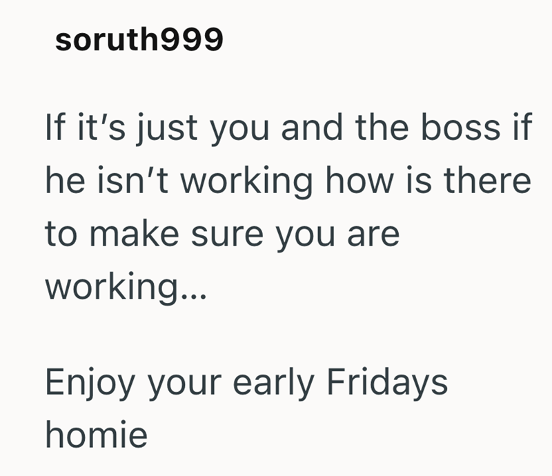 soruth999 If it's just you and the boss if he isn't working how is there to make sure you are working... Enjoy your early Fridays homie