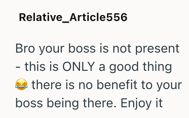 Relative_Article556 Bro your boss is not present - this is ONLY a good thing there is no benefit to your boss being there. Enjoy it
