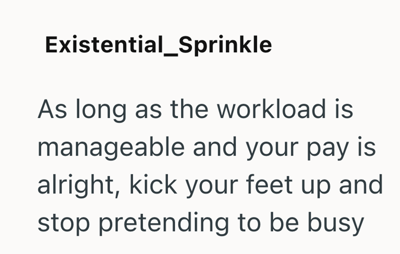 Existential_Sprinkle As long as the workload is manageable and your pay is alright, kick your feet up and stop pretending to be busy