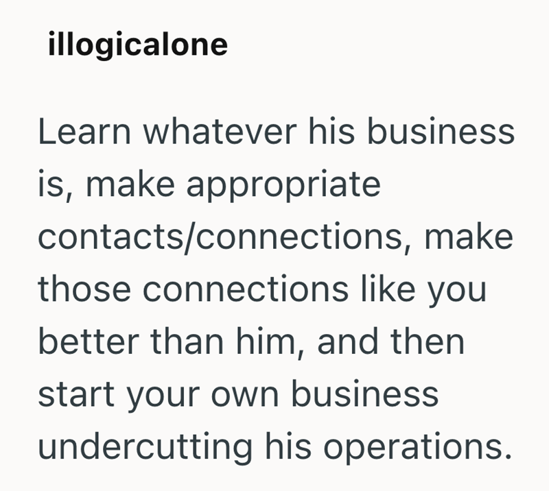 illogicalone Learn whatever his business is, make appropriate contacts/connections, make those connections like you better than him, and then start your own business undercutting his operations.