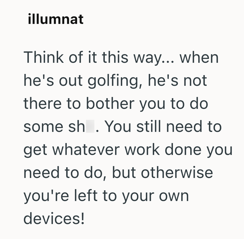 illumnat Think of it this way... when he's out golfing, he's not there to bother you to do some sh. You still need to get whatever work done you need to do, but otherwise you're left to your own devices!