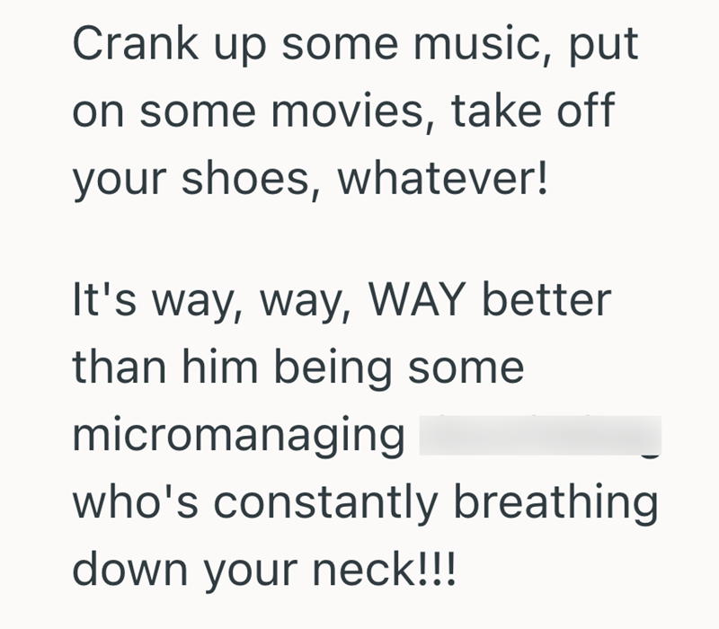 Crank up some music, put on some movies, take off your shoes, whatever! It's way, way, WAY better than him being some micromanaging who's constantly breathing. down your neck!!!