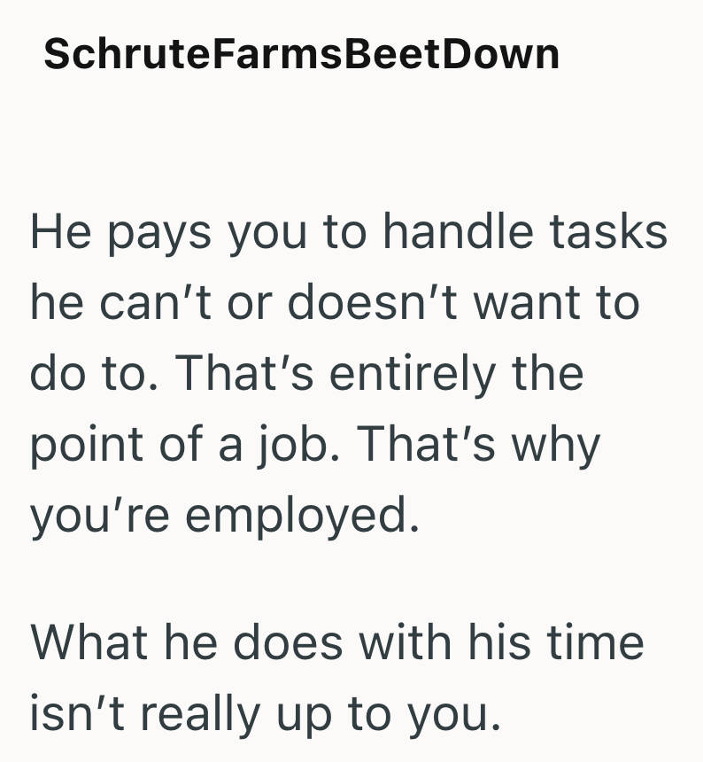 SchruteFarms Beet Down He pays you to handle tasks he can't or doesn't want to do to. That's entirely the point of a job. That's why you're employed. What he does with his time isn't really up to you.