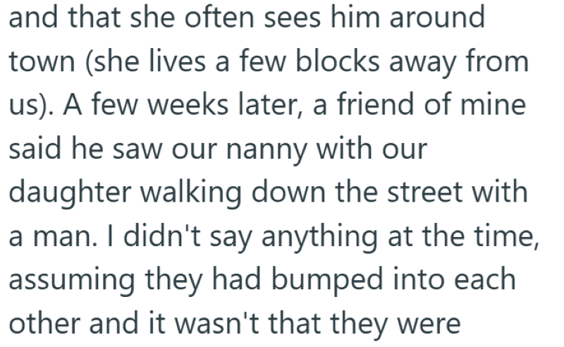 and that she often sees him around town (she lives a few blocks away from us). A few weeks later, a friend of mine said he saw our nanny with our daughter walking down the street with a man. I didn't say anything at the time, assuming they had bumped into each other and it wasn't that they were