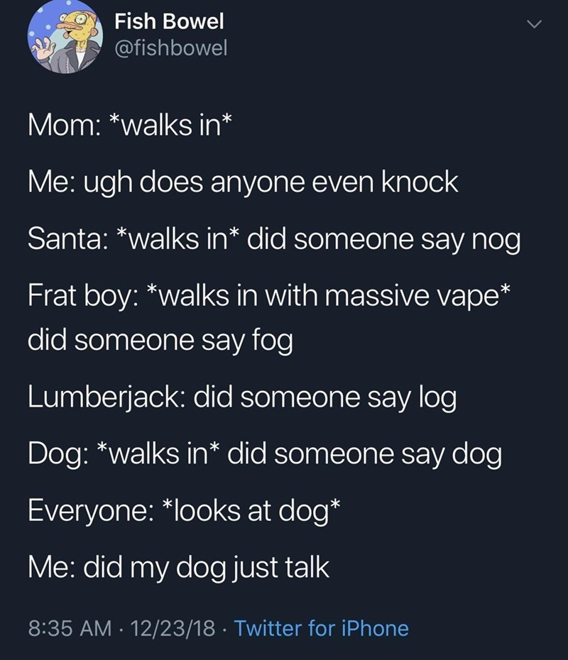 Fish Bowel @fishbowel > Mom: *walks in* Me: ugh does anyone even knock Santa: *walks in* did someone say nog Frat boy: *walks in with massive vape’ did someone say fog Lumberjack: did someone say log Dog: *walks in* did someone say dog Everyone: *looks at dog* Me: did my dog just talk 8:35 AM 12/23/18 Twitter for iPhone • *