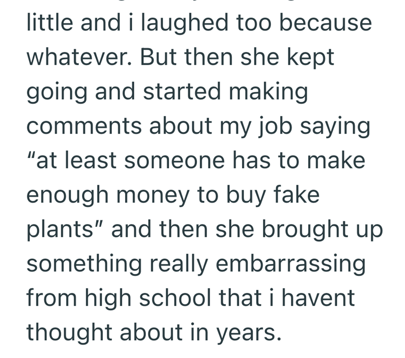 little and i laughed too because whatever. But then she kept going and started making comments about my job saying "at least someone has to make enough money to buy fake plants" and then she brought up something really embarrassing from high school that i havent thought about in years.