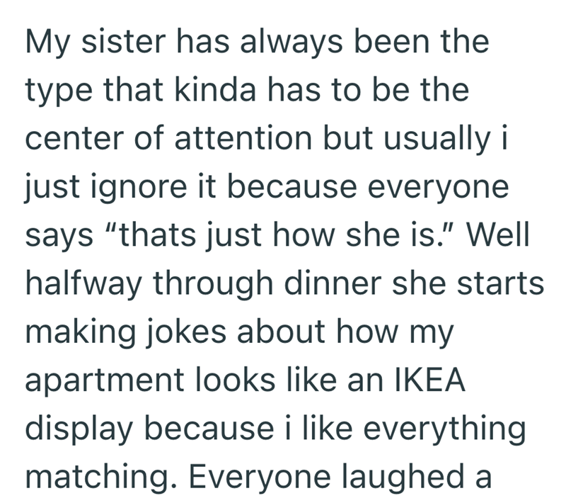 My sister has always been the type that kinda has to be the center of attention but usually i just ignore it because everyone says "thats just how she is." Well halfway through dinner she starts making jokes about how my apartment looks like an IKEA display because i like everything matching. Everyone laughed a