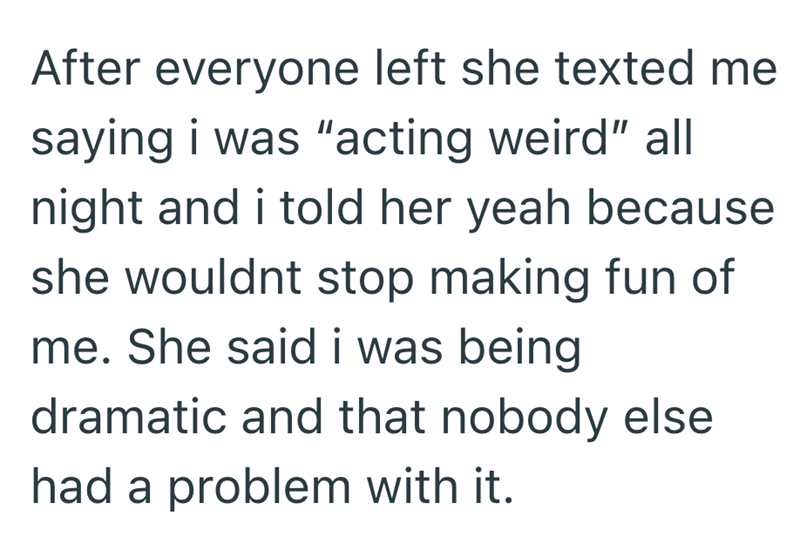 After everyone left she texted me saying i was "acting weird" all night and i told her yeah because she wouldnt stop making fun of me. She said i was being dramatic and that nobody else had a problem with it.
