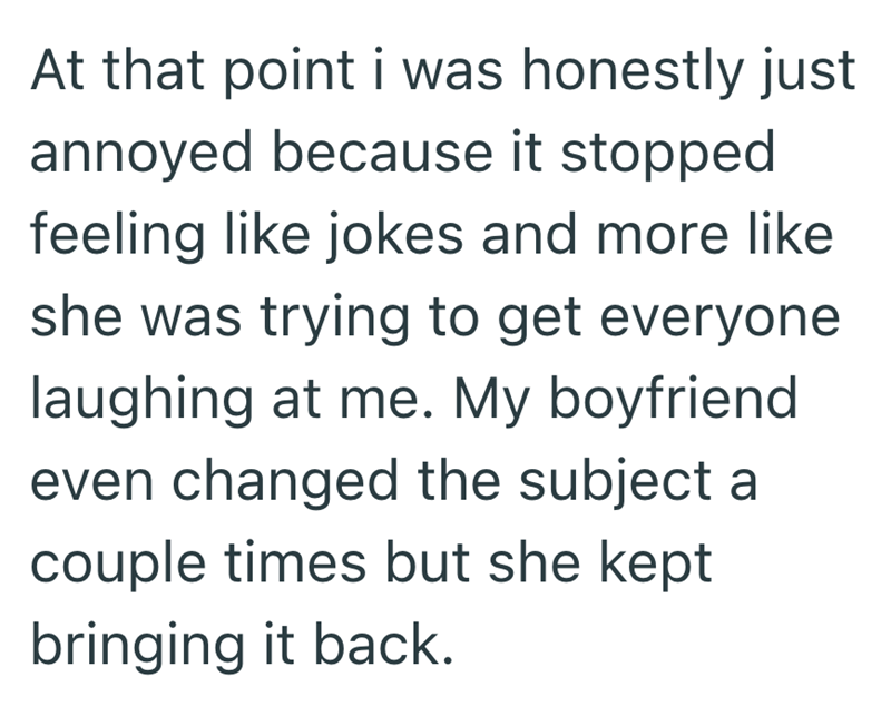 At that point i was honestly just annoyed because it stopped feeling like jokes and more like she was trying to get everyone laughing at me. My boyfriend even changed the subject a couple times but she kept bringing it back.