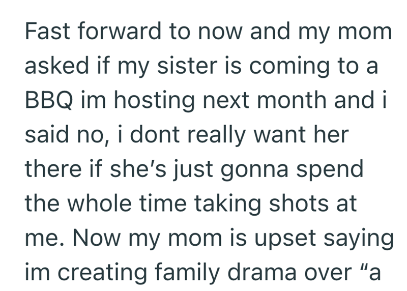 Fast forward to now and my mom asked if my sister is coming to a BBQ im hosting next month and i said no, i dont really want her there if she's just gonna spend the whole time taking shots at me. Now my mom is upset saying im creating family drama over "a