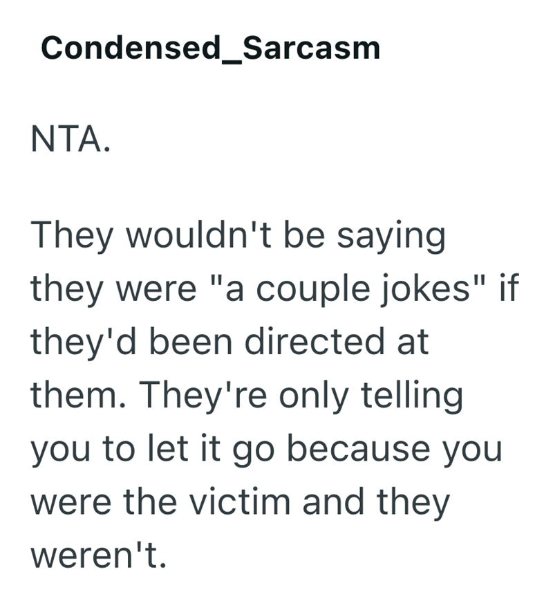 Condensed_Sarcasm NTA. They wouldn't be saying they were "a couple jokes" if they'd been directed at them. They're only telling you to let it go because you were the victim and they weren't.