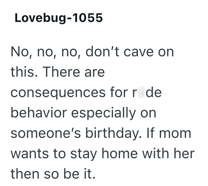 Lovebug-1055 No, no, no, don't cave on this. There are consequences for r de behavior especially on someone's birthday. If mom wants to stay home with her then so be it.