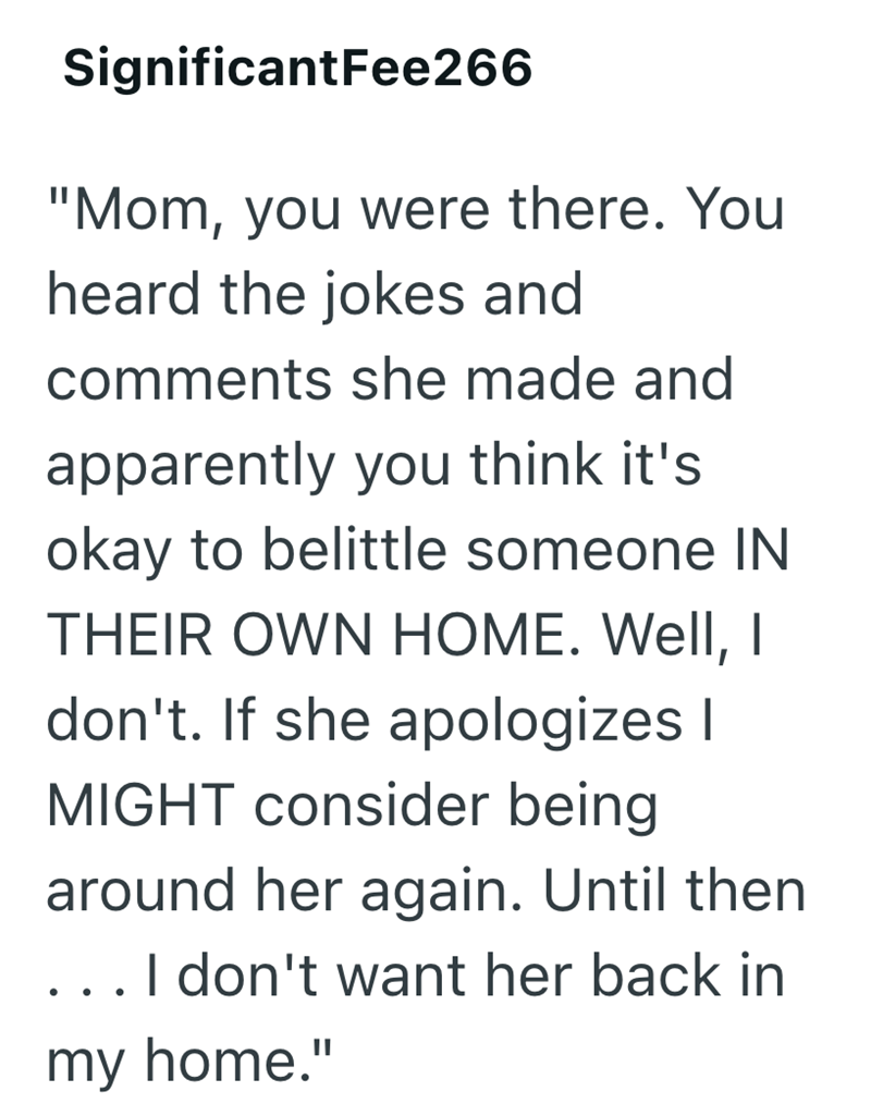 • SignificantFee266 "Mom, you were there. You heard the jokes and comments she made and apparently you think it's okay to belittle someone IN THEIR OWN HOME. Well, I don't. If she apologizes I MIGHT consider being around her again. Until then I don't want her back in my home."