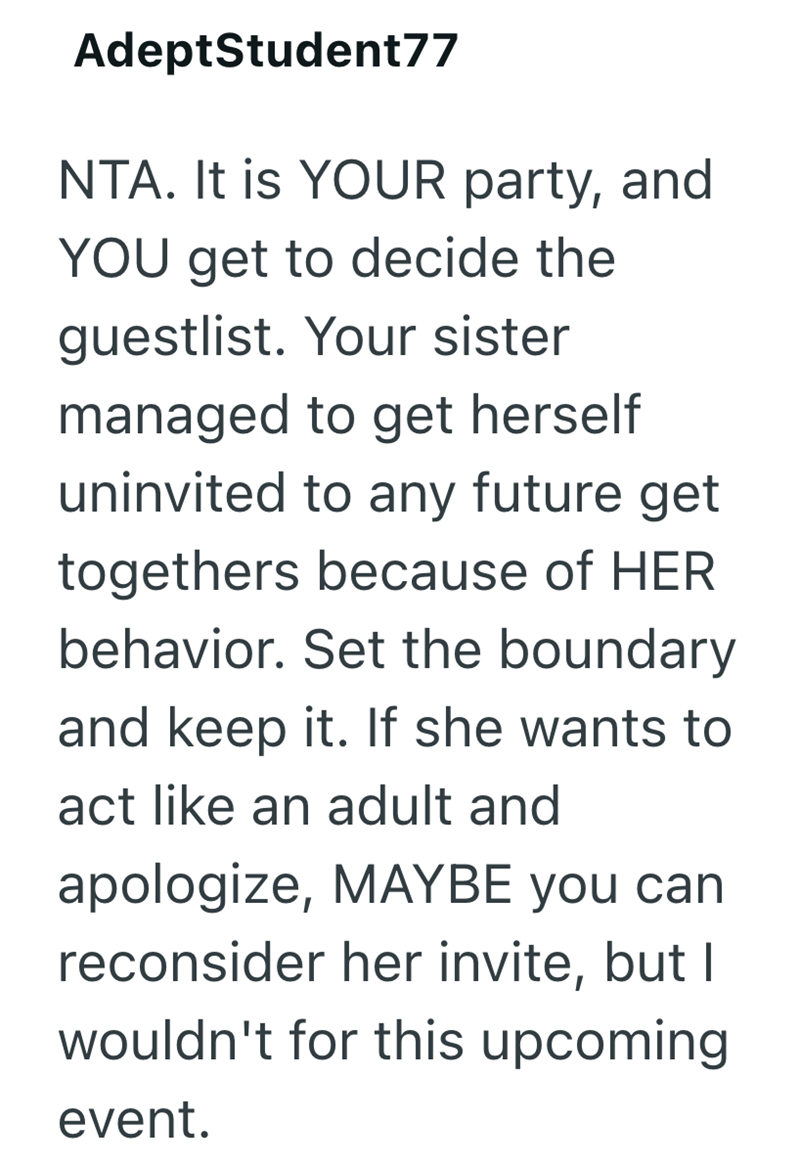 AdeptStudent77 NTA. It is YOUR party, and YOU get to decide the guestlist. Your sister managed to get herself uninvited to any future get togethers because of HER behavior. Set the boundary and keep it. If she wants to act like an adult and apologize, MAYBE you can reconsider her invite, but I wouldn't for this upcoming event.