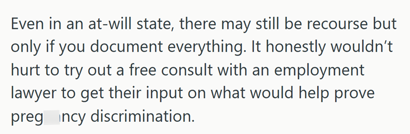 Even in an at-will state, there may still be recourse but only if you document everything. It honestly wouldn't hurt to try out a free consult with an employment lawyer to get their input on what would help prove preg incy discrimination.