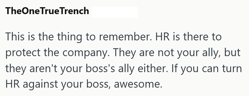 TheOne TrueTrench This is the thing to remember. HR is there to protect the company. They are not your ally, but they aren't your boss's ally either. If you can turn HR against your boss, awesome.