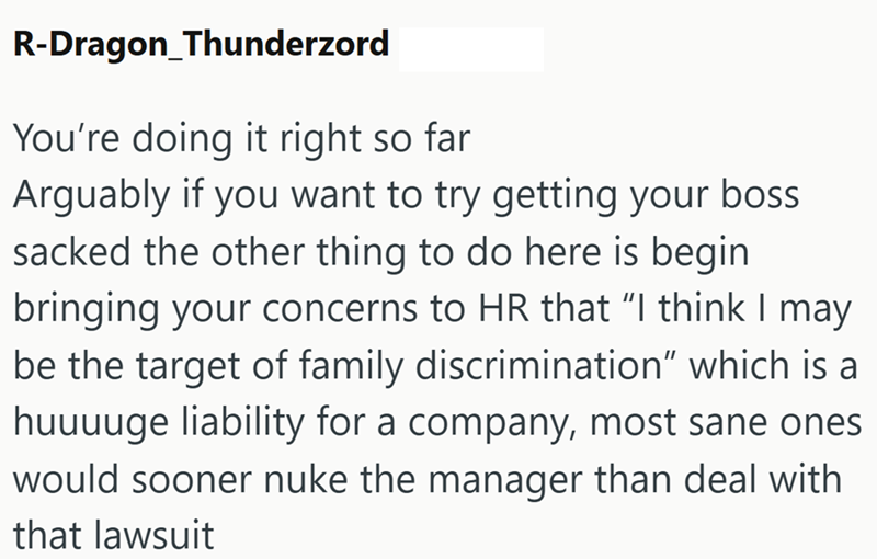 R-Dragon_Thunderzord You're doing it right so far Arguably if you want to try getting your boss sacked the other thing to do here is begin bringing your concerns to HR that "I think I may be the target of family discrimination” which is a huuuuge liability for a company, most sane ones would sooner nuke the manager than deal with that lawsuit
