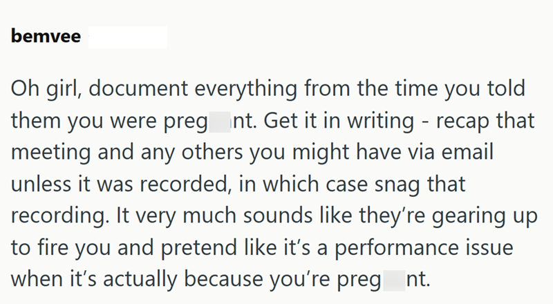 bemvee Oh girl, document everything from the time you told them you were preg nt. Get it in writing - recap that meeting and any others you might have via email unless it was recorded, in which case snag that recording. It very much sounds like they're gearing up to fire you and pretend like it's a performance issue when it's actually because you're preg nt.