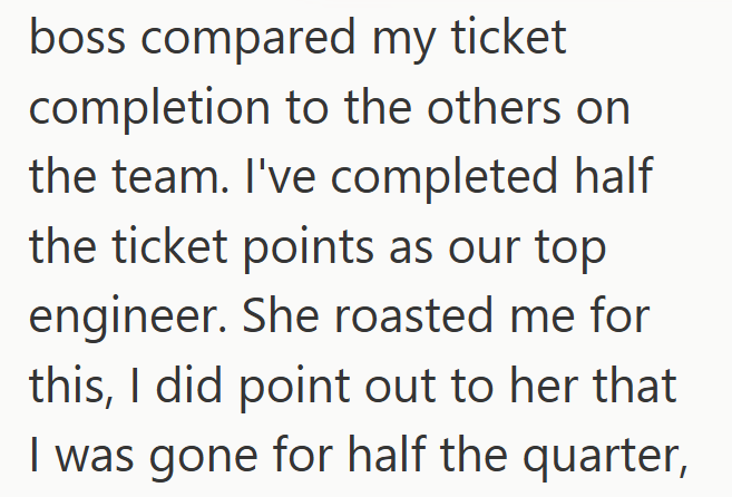 boss compared my ticket completion to the others on the team. I've completed half the ticket points as our top engineer. She roasted me for this, I did point out to her that I was gone for half the quarter,