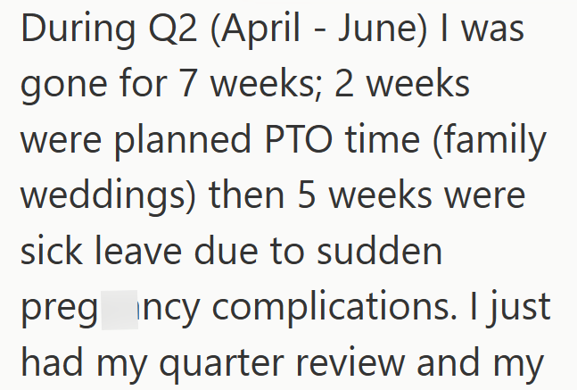 During Q2 (April-June) I was gone for 7 weeks; 2 weeks were planned PTO time (family weddings) then 5 weeks were sick leave due to sudden preg incy complications. I just had my quarter review and my