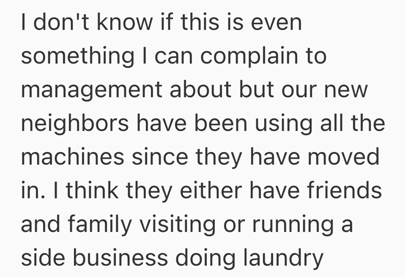 I don't know if this is even something I can complain to management about but our new neighbors have been using all the machines since they have moved in. I think they either have friends and family visiting or running a side business doing laundry