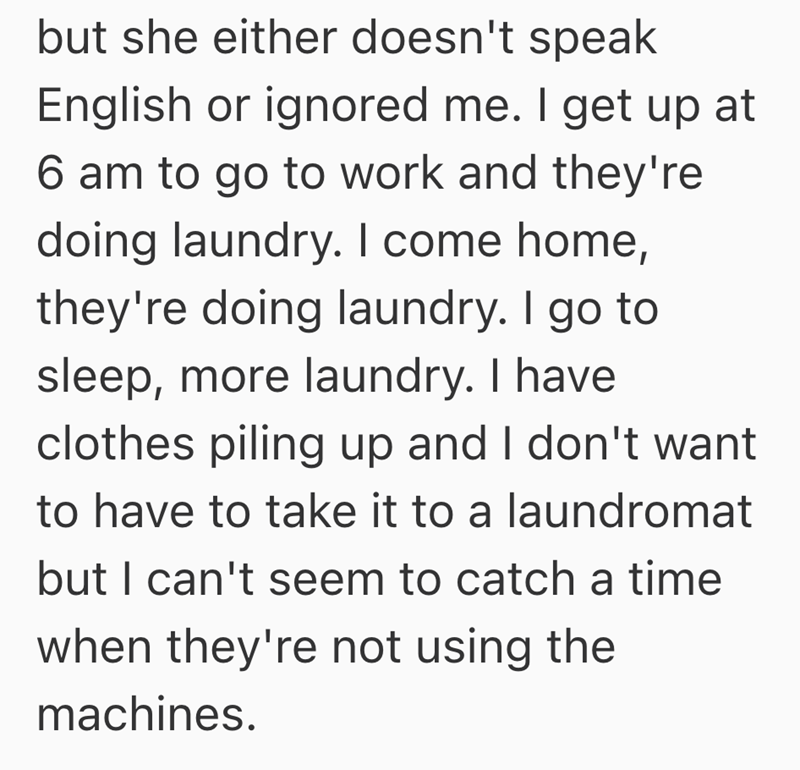 but she either doesn't speak English or ignored me. I get up at 6 am to go to work and they're doing laundry. I come home, they're doing laundry. I go to sleep, more laundry. I have clothes piling up and I don't want to have to take it to a laundromat but I can't seem to catch a time when they're not using the machines.