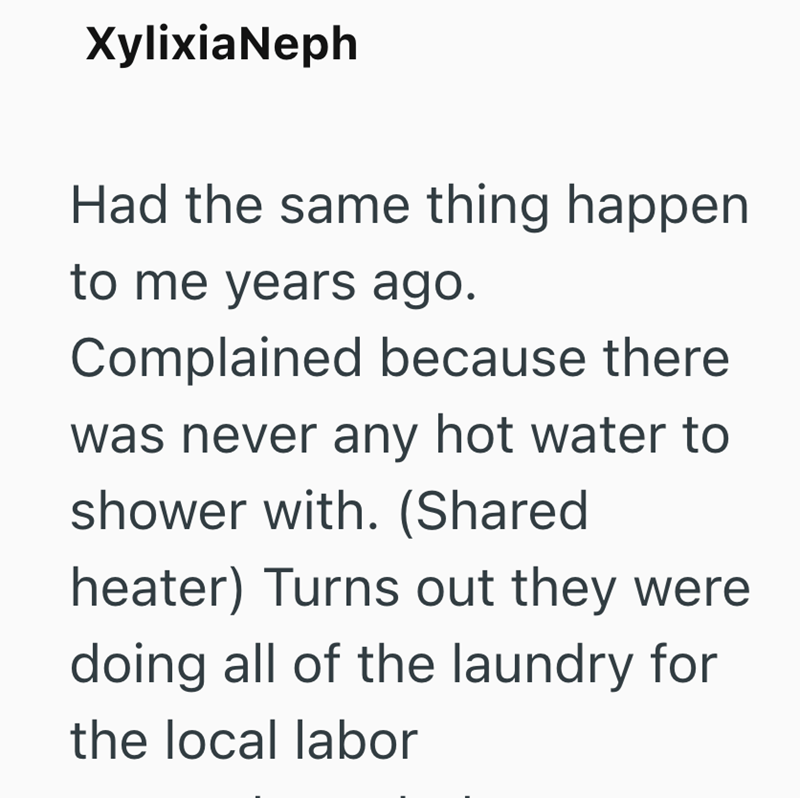 XylixiaNeph Had the same thing happen to me years ago. Complained because there was never any hot water to shower with. (Shared heater) Turns out they were doing all of the laundry for the local labor
