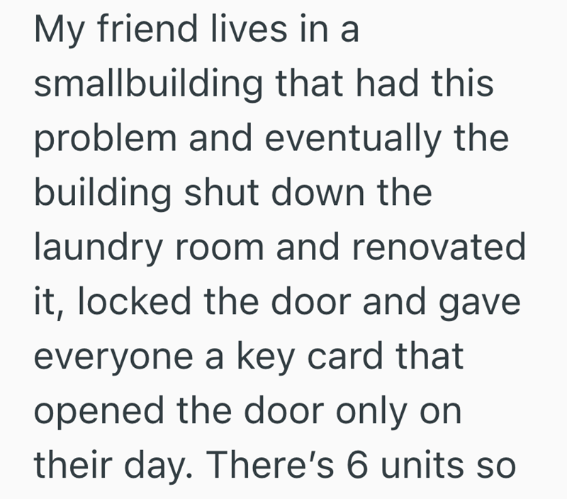 My friend lives in a smallbuilding that had this problem and eventually the building shut down the laundry room and renovated it, locked the door and gave everyone a key card that opened the door only on their day. There's 6 units so
