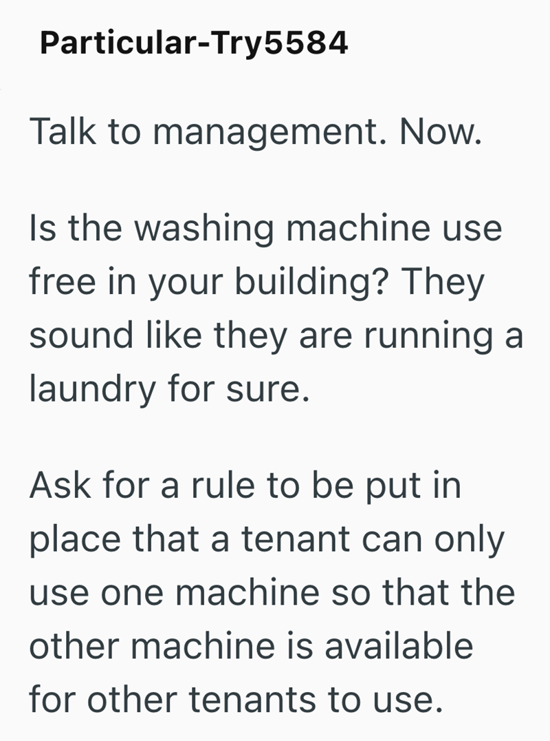 Particular-Try5584 Talk to management. Now. Is the washing machine use free in your building? They sound like they are running a laundry for sure. Ask for a rule to be put in place that a tenant can only use one machine so that the other machine is available for other tenants to use.