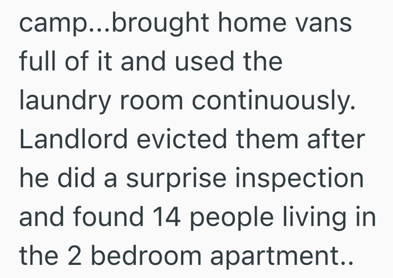camp...brought home vans full of it and used the laundry room continuously. Landlord evicted them after he did a surprise inspection and found 14 people living in the 2 bedroom apartment..