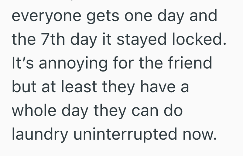 everyone gets one day and the 7th day it stayed locked. It's annoying for the friend but at least they have a whole day they can do laundry uninterrupted now.