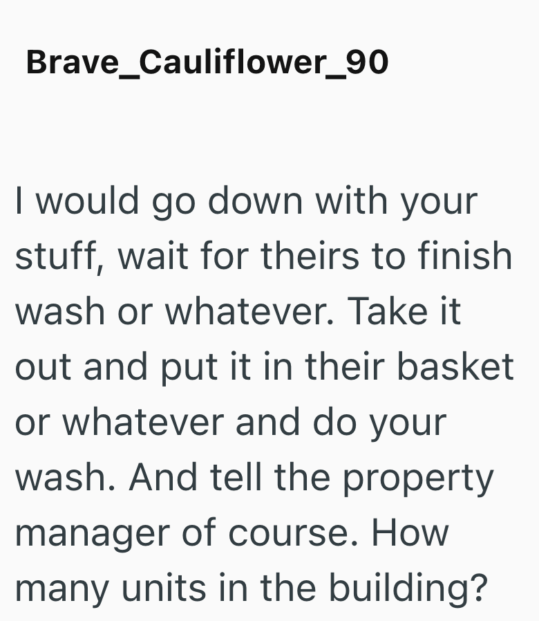 Brave_Cauliflower_90 I would go down with your stuff, wait for theirs to finish wash or whatever. Take it out and put it in their basket or whatever and do your wash. And tell the property manager of course. How many units in the building?
