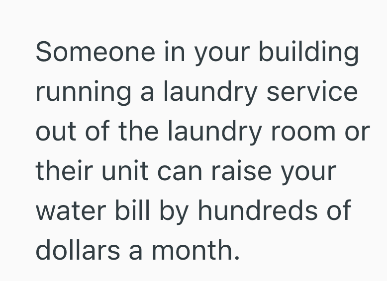 Someone in your building. running a laundry service out of the laundry room or their unit can raise your water bill by hundreds of dollars a month.