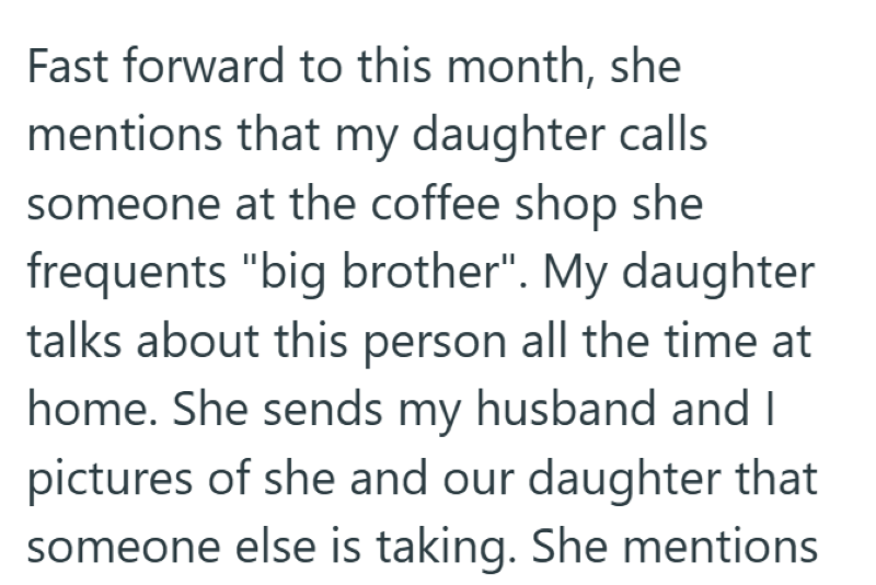 Fast forward to this month, she mentions that my daughter calls someone at the coffee shop she frequents "big brother". My daughter talks about this person all the time at home. She sends my husband and I pictures of she and our daughter that someone else is taking. She mentions