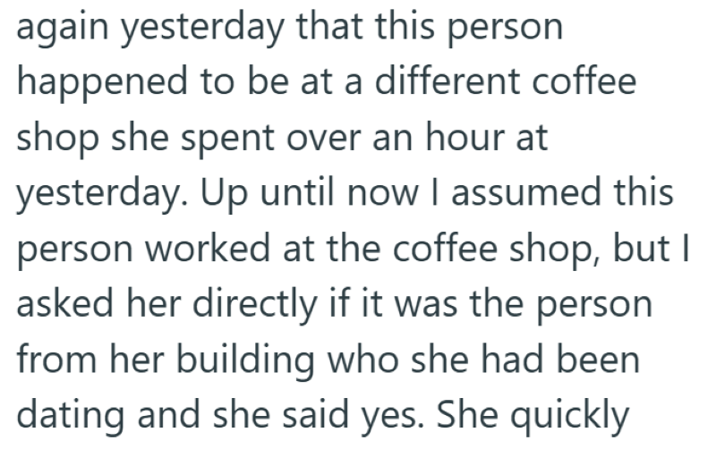 again yesterday that this person happened to be at a different coffee shop she spent over an hour at yesterday. Up until now I assumed this person worked at the coffee shop, but I asked her directly if it was the person from her building who she had been dating and she said yes. She quickly