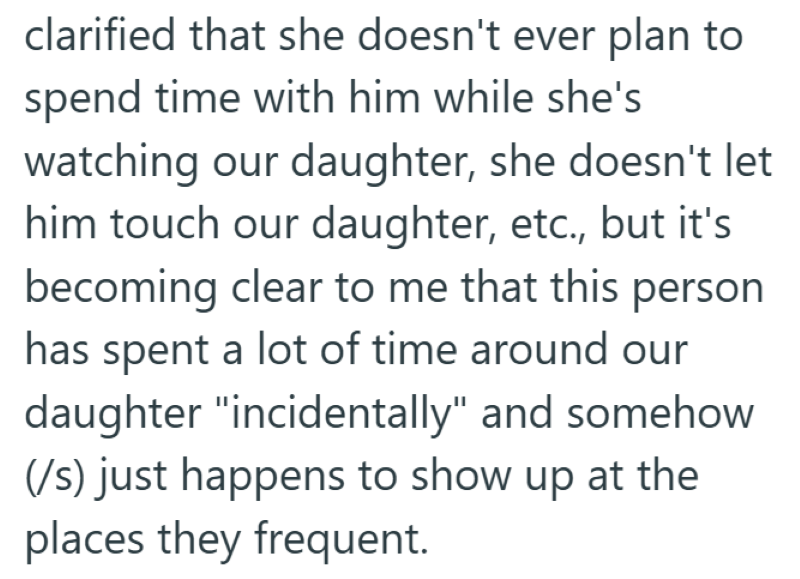 clarified that she doesn't ever plan to spend time with him while she's watching our daughter, she doesn't let him touch our daughter, etc., but it's becoming clear to me that this person has spent a lot of time around our daughter "incidentally" and somehow (/s) just happens to show up at the places they frequent.