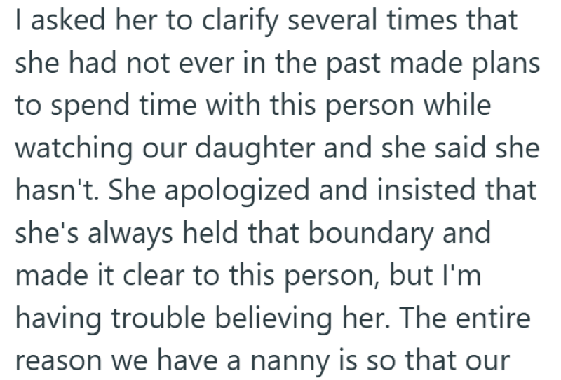 I asked her to clarify several times that she had not ever in the past made plans to spend time with this person while watching our daughter and she said she hasn't. She apologized and insisted that she's always held that boundary and made it clear to this person, but I'm having trouble believing her. The entire reason we have a nanny is so that our