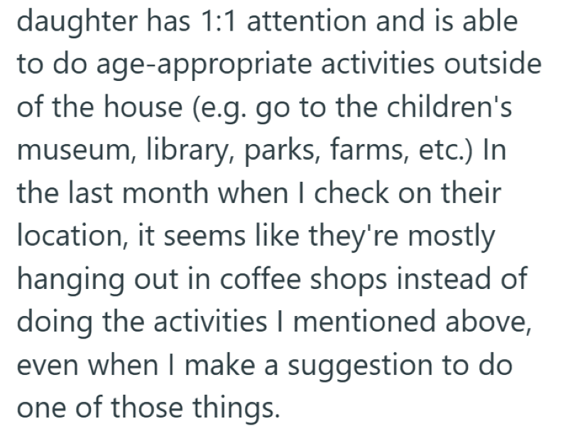 daughter has 1:1 attention and is able to do age-appropriate activities outside of the house (e.g. go to the children's museum, library, parks, farms, etc.) In the last month when I check on their location, it seems like they're mostly hanging out in coffee shops instead of doing the activities I mentioned above, even when I make a suggestion to do one of those things.