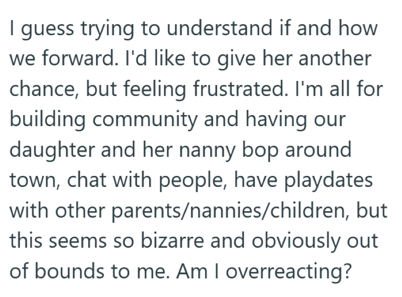 I guess trying to understand if and how we forward. I'd like to give her another chance, but feeling frustrated. I'm all for building community and having our daughter and her nanny bop around town, chat with people, have playdates with other parents/nannies/children, but this seems so bizarre and obviously out of bounds to me. Am I overreacting?