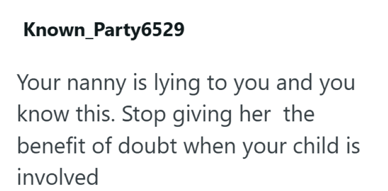 Known Party6529 Your nanny is lying to you and you know this. Stop giving her the benefit of doubt when your child is involved