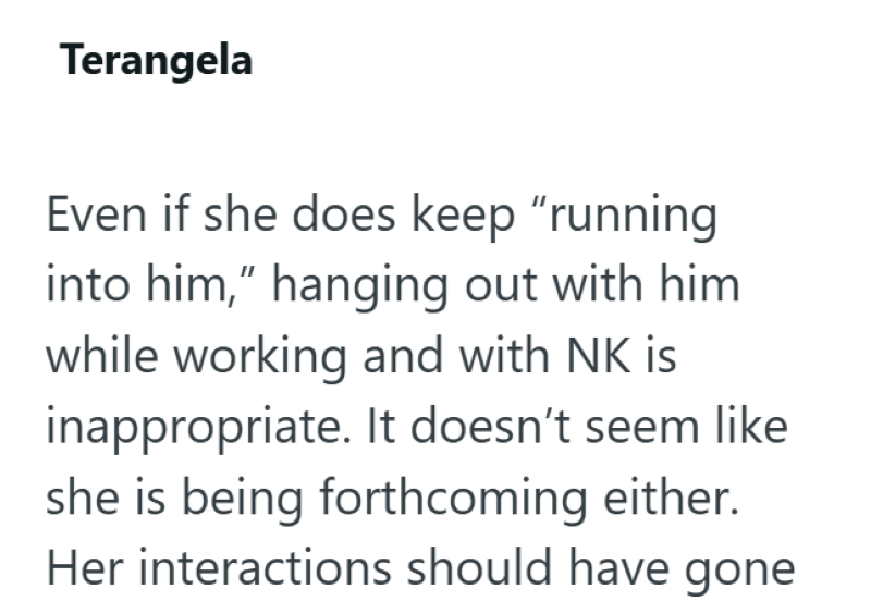 Terangela Even if she does keep "running into him," hanging out with him. while working and with NK is inappropriate. It doesn't seem like she is being forthcoming either. Her interactions should have gone