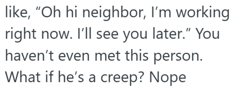 like, "Oh hi neighbor, I'm working right now. I'll see you later." You haven't even met this person. What if he's a creep? Nope