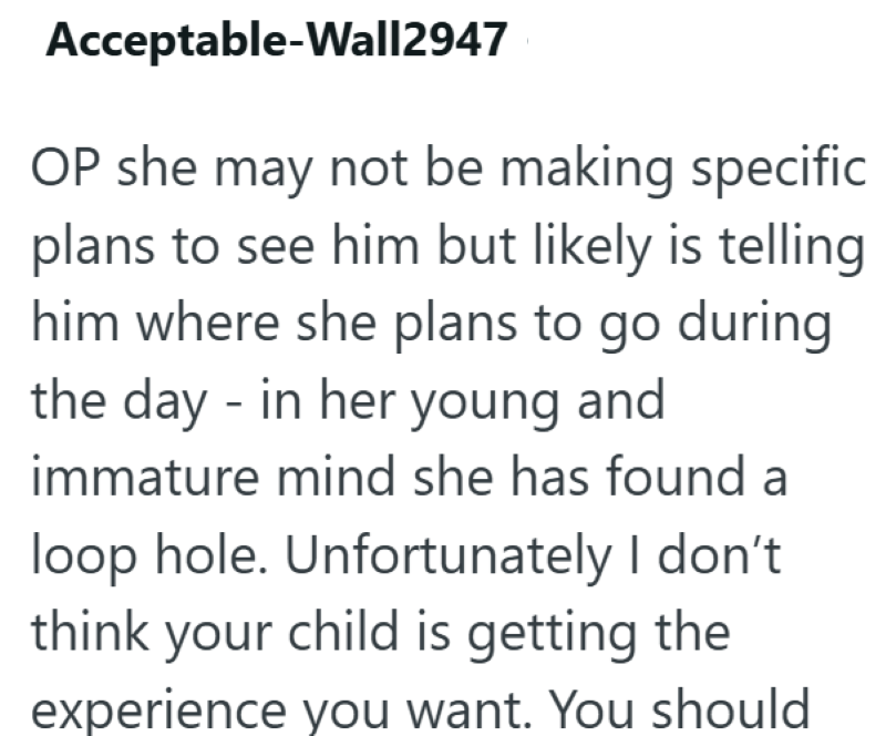 Acceptable-Wall2947 OP she may not be making specific plans to see him but likely is telling him where she plans to go during the day - in her young and immature mind she has found a loop hole. Unfortunately I don't think your child is getting the experience you want. You should