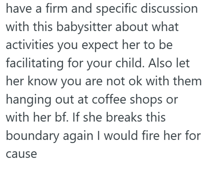 have a firm and specific discussion with this babysitter about what activities you expect her to be facilitating for your child. Also let her know you are not ok with them hanging out at coffee shops or with her bf. If she breaks this boundary again I would fire her for cause