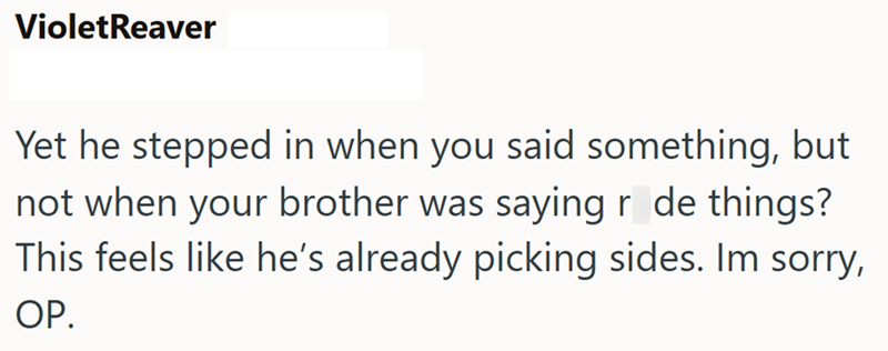 VioletReaver Yet he stepped in when you said something, but not when your brother was saying r de things? This feels like he's already picking sides. Im sorry, OP.