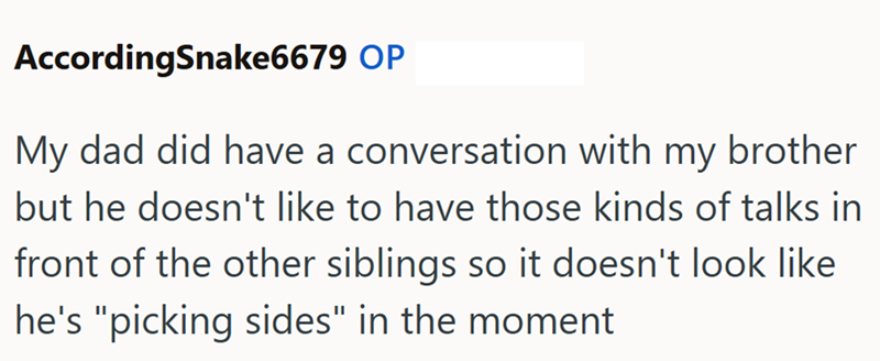 AccordingSnake6679 OP My dad did have a conversation with my brother but he doesn't like to have those kinds of talks in front of the other siblings so it doesn't look like he's "picking sides" in the moment