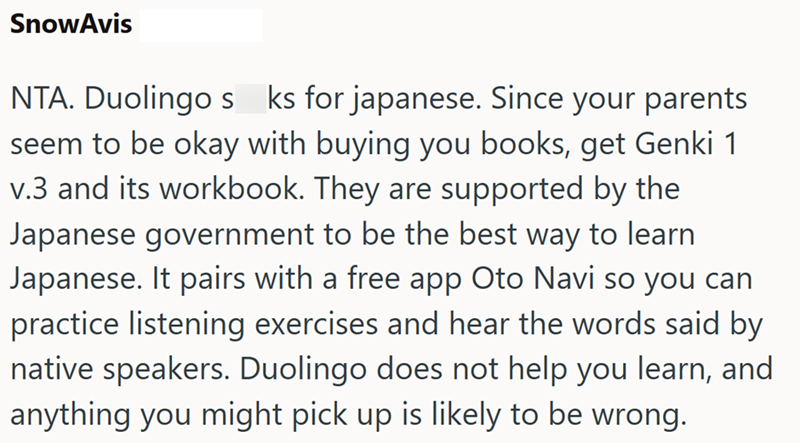 SnowAvis NTA. Duolingos ks for japanese. Since your parents seem to be okay with buying you books, get Genki 1 v.3 and its workbook. They are supported by the Japanese government to be the best way to learn Japanese. It pairs with a free app Oto Navi so you can practice listening exercises and hear the words said by native speakers. Duolingo does not help you learn, and anything you might pick up is likely to be wrong.
