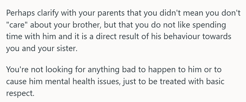 Perhaps clarify with your parents that you didn't mean you don't "care" about your brother, but that you do not like spending time with him and it is a direct result of his behaviour towards you and your sister. You're not looking for anything bad to happen to him or to cause him mental health issues, just to be treated with basic respect.