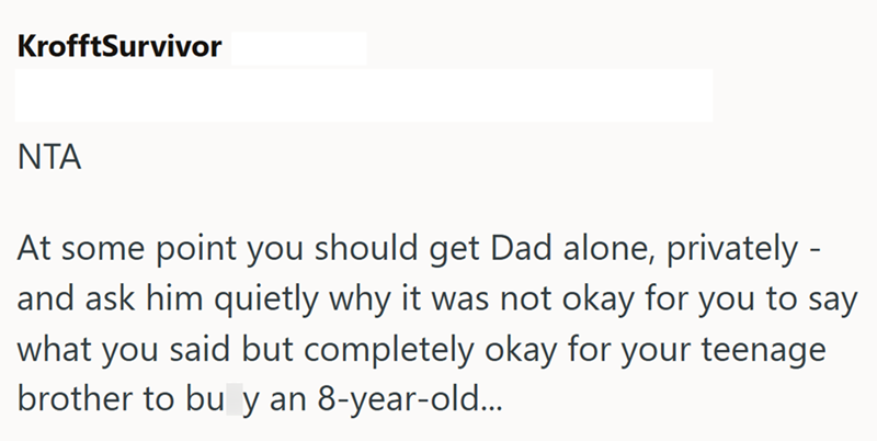 KrofftSurvivor NTA At some point you should get Dad alone, privately- and ask him quietly why it was not okay for you to say what you said but completely okay for your teenage brother to buy an 8-year-old...