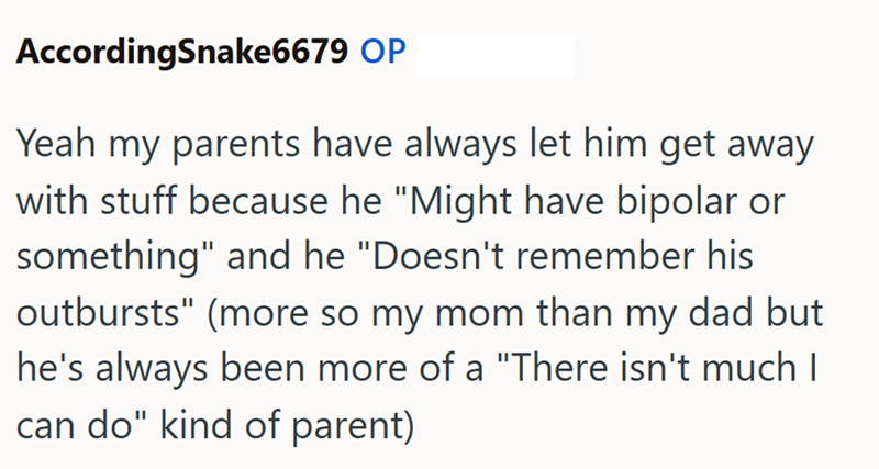 AccordingSnake6679 OP Yeah my parents have always let him get away with stuff because he "Might have bipolar or something" and he "Doesn't remember his outbursts" (more so my mom than my dad but he's always been more of a "There isn't much I can do" kind of parent)